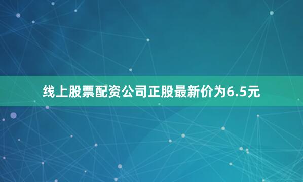 线上股票配资公司正股最新价为6.5元
