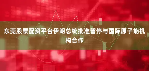 东莞股票配资平台伊朗总统批准暂停与国际原子能机构合作