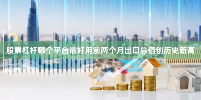 股票杠杆哪个平台最好用前两个月出口总值创历史新高