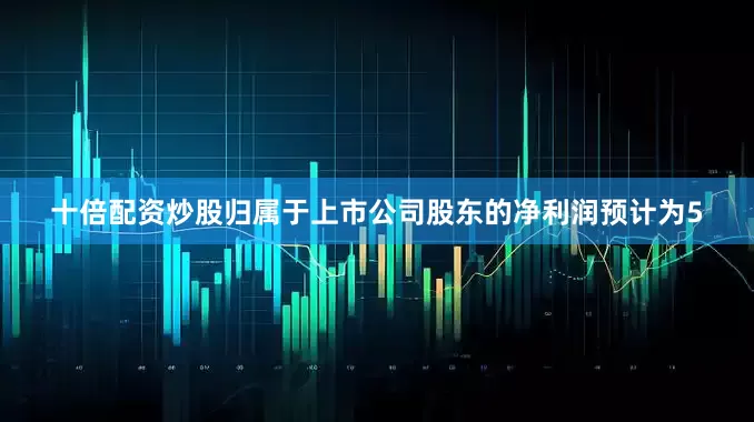 十倍配资炒股归属于上市公司股东的净利润预计为5