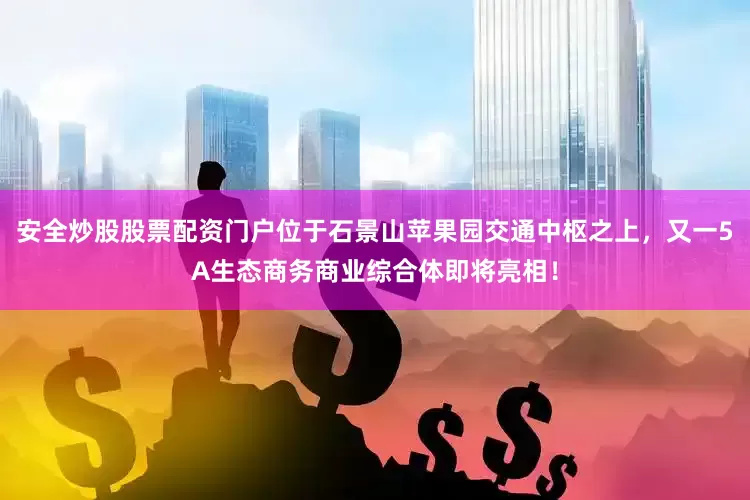 安全炒股股票配资门户位于石景山苹果园交通中枢之上，又一5A生态商务商业综合体即将亮相！