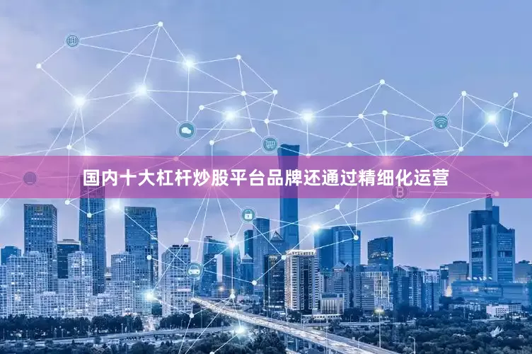 国内十大杠杆炒股平台品牌还通过精细化运营
