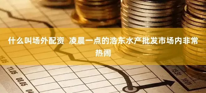 什么叫场外配资  凌晨一点的浩东水产批发市场内非常热闹